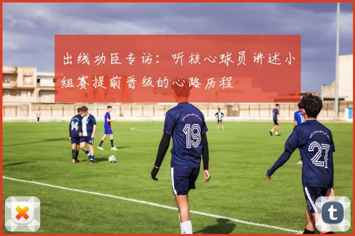 出线功臣专访:听核心球员讲述小组赛提前晋级的心路历程