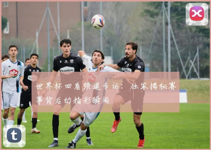 世界杯回看频道专访：独家揭秘赛事背后的精彩瞬间