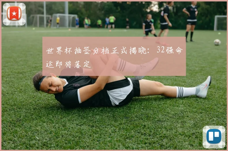 世界杯抽签分档正式揭晓：32强命运即将落定
