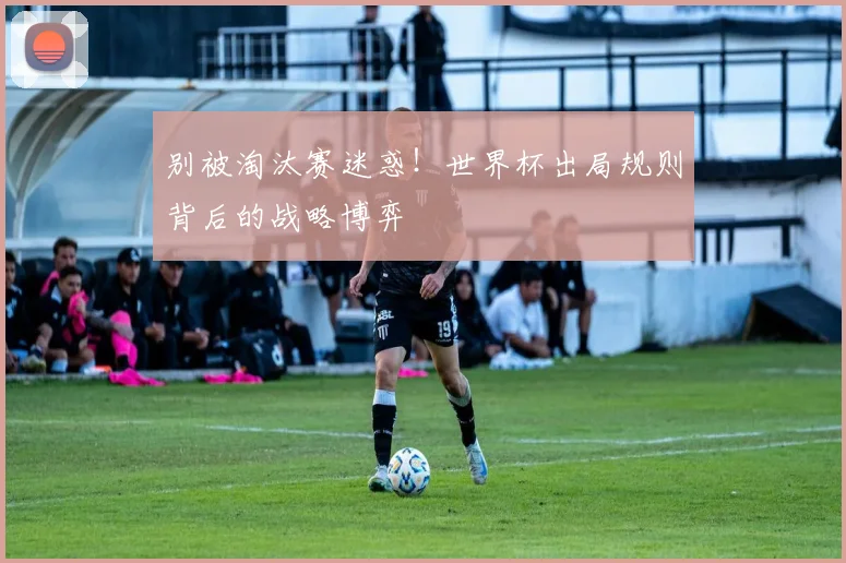 别被淘汰赛迷惑！世界杯出局规则背后的战略博弈