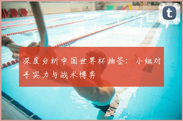 深度分析中国世界杯抽签:小组对手实力与战术博弈