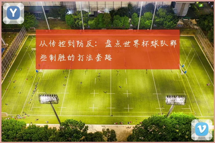 从传控到防反：盘点世界杯球队那些制胜的打法套路