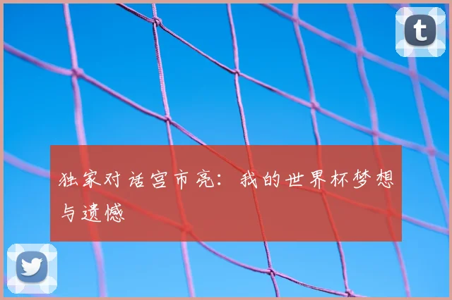 独家对话宫市亮:我的世界杯梦想与遗憾
