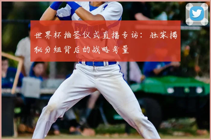 世界杯抽签仪式直播专访：独家揭秘分组背后的战略考量