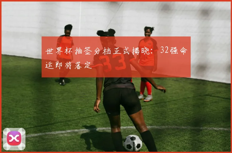 世界杯抽签分档正式揭晓：32强命运即将落定