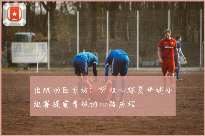 出线功臣专访:听核心球员讲述小组赛提前晋级的心路历程