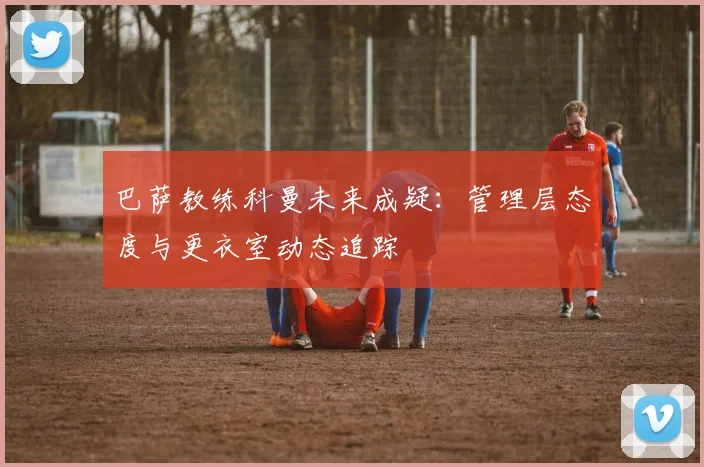 巴萨教练科曼未来成疑：管理层态度与更衣室动态追踪