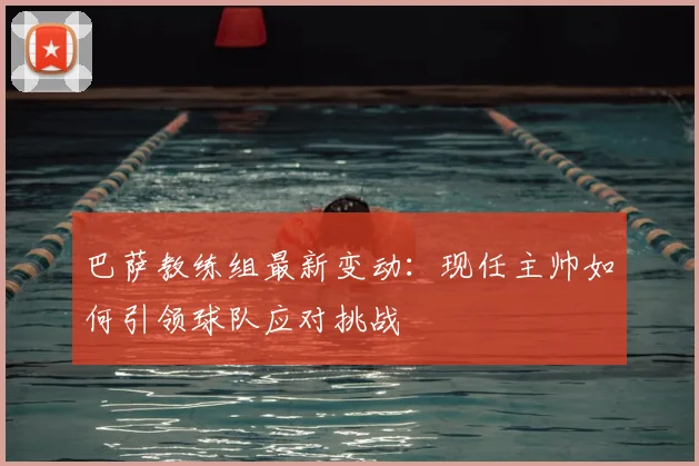 巴萨教练组最新变动:现任主帅如何引领球队应对挑战