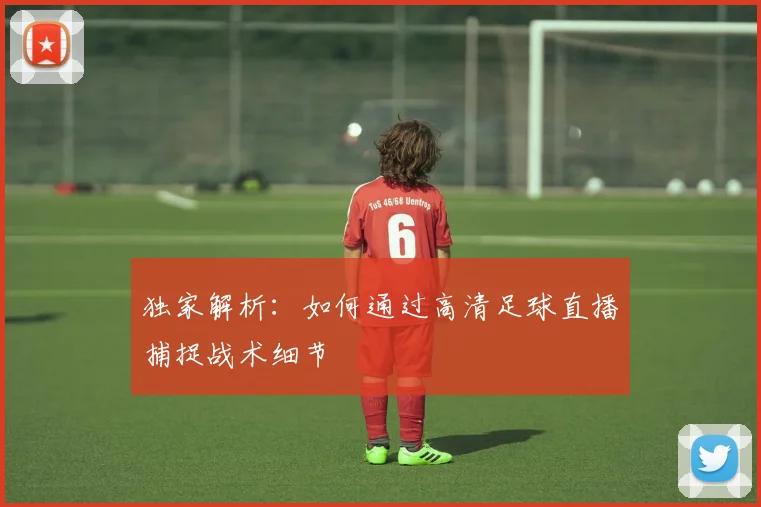 独家解析：如何通过高清足球直播捕捉战术细节