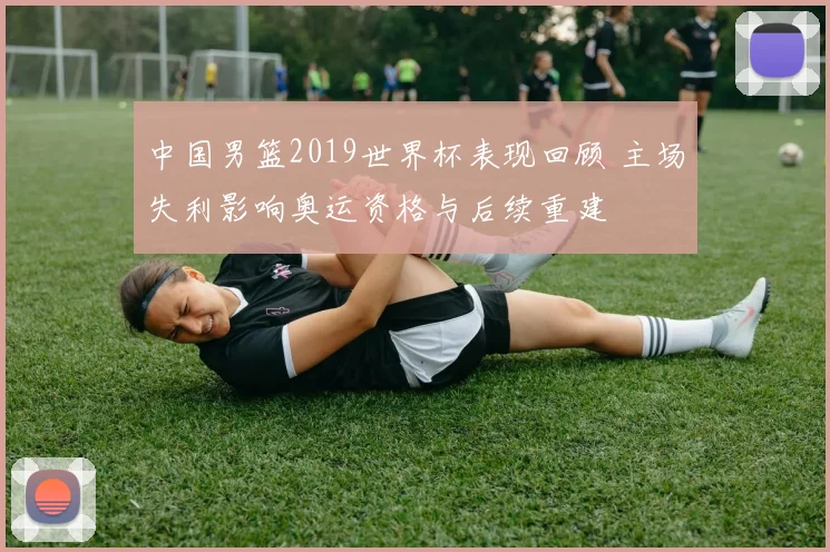 中国男篮2019世界杯表现回顾 主场失利影响奥运资格与后续重建
