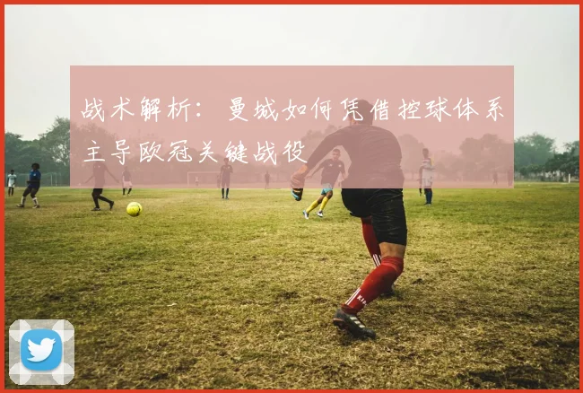 战术解析:曼城如何凭借控球体系主导欧冠关键战役