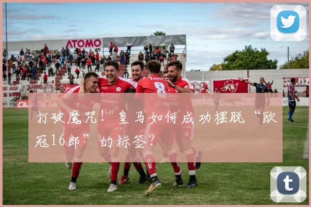 打破魔咒！皇马如何成功摆脱“欧冠16郎”的标签？