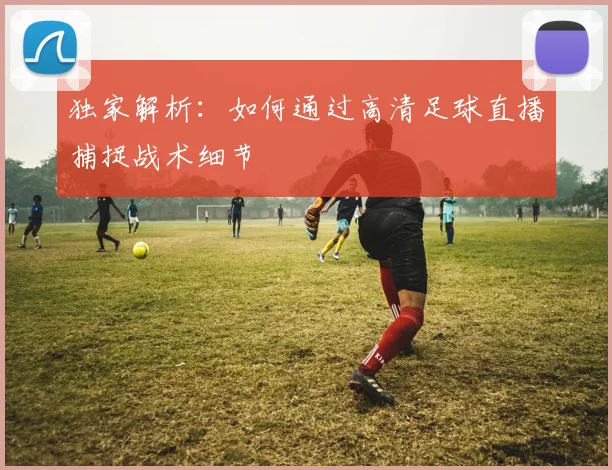 独家解析：如何通过高清足球直播捕捉战术细节