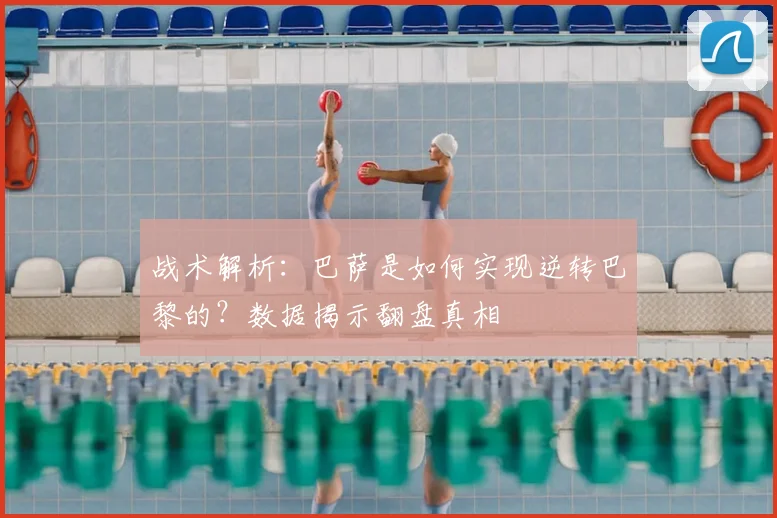 战术解析：巴萨是如何实现逆转巴黎的？数据揭示翻盘真相