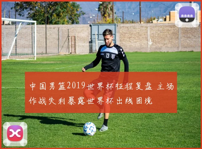 中国男篮2019世界杯征程复盘 主场作战失利暴露世界杯出线困境