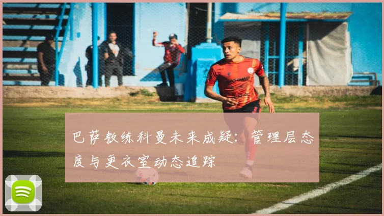 巴萨教练科曼未来成疑：管理层态度与更衣室动态追踪