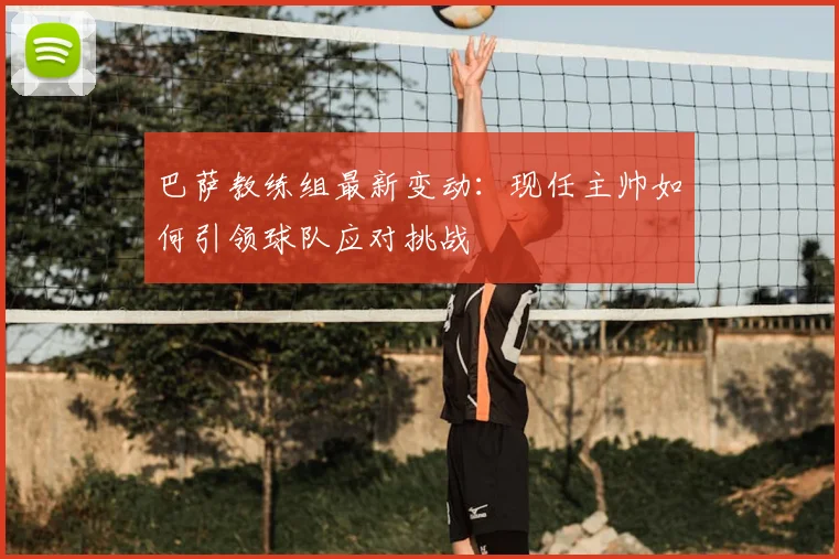 巴萨教练组最新变动：现任主帅如何引领球队应对挑战